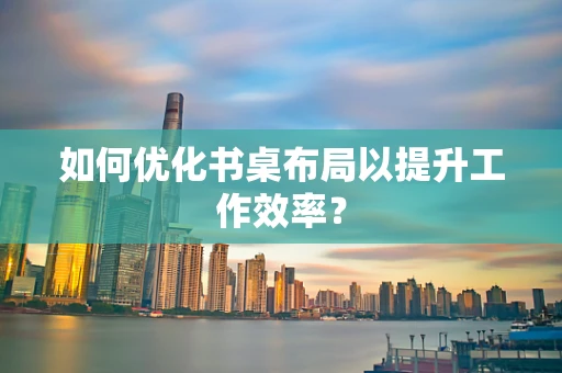 如何优化书桌布局以提升工作效率？