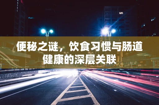 便秘之谜，饮食习惯与肠道健康的深层关联