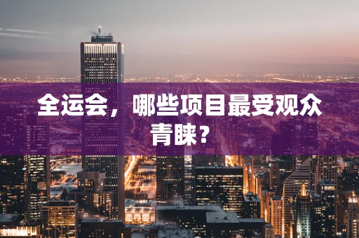全运会，哪些项目最受观众青睐？