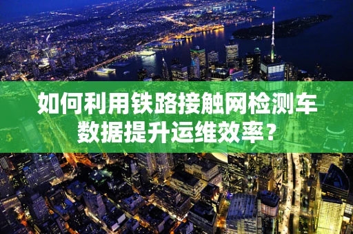 如何利用铁路接触网检测车数据提升运维效率？