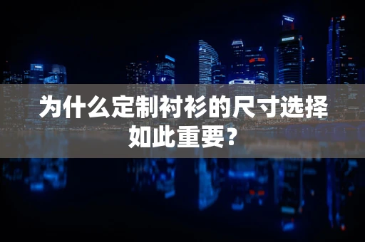 为什么定制衬衫的尺寸选择如此重要？