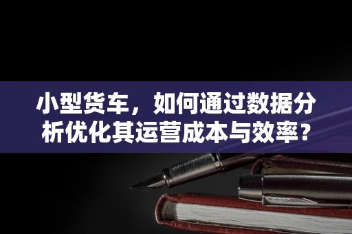 小型货车，如何通过数据分析优化其运营成本与效率？