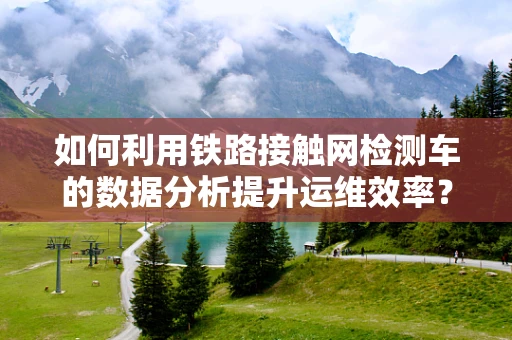 如何利用铁路接触网检测车的数据分析提升运维效率？