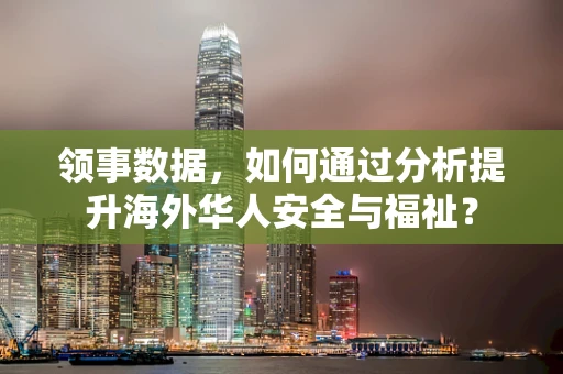 领事数据，如何通过分析提升海外华人安全与福祉？