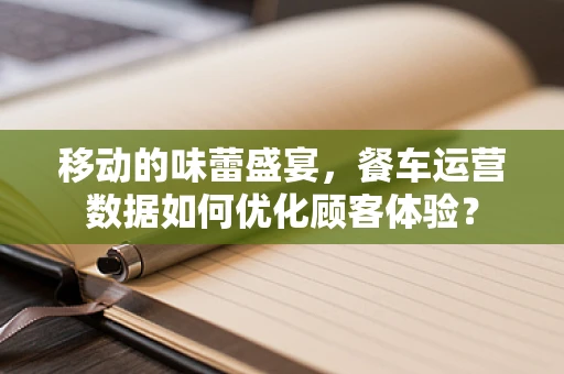 移动的味蕾盛宴，餐车运营数据如何优化顾客体验？