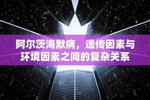 阿尔茨海默病，遗传因素与环境因素之间的复杂关系