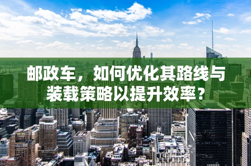 邮政车，如何优化其路线与装载策略以提升效率？