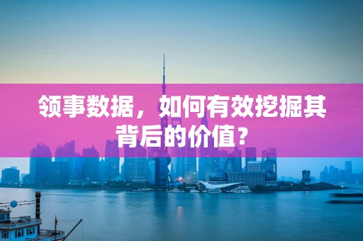 领事数据，如何有效挖掘其背后的价值？