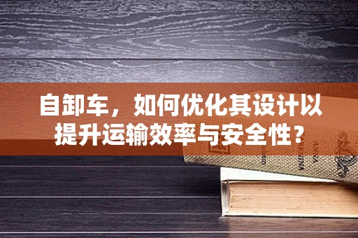 自卸车，如何优化其设计以提升运输效率与安全性？