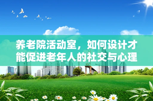 养老院活动室，如何设计才能促进老年人的社交与心理健康？
