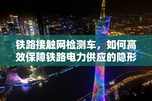 铁路接触网检测车，如何高效保障铁路电力供应的隐形卫士？