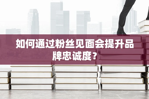 如何通过粉丝见面会提升品牌忠诚度？