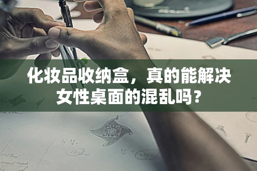 化妆品收纳盒，真的能解决女性桌面的混乱吗？