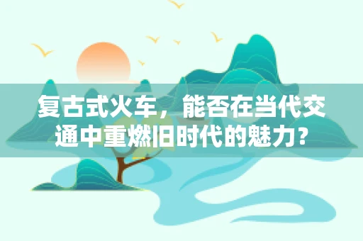 复古式火车，能否在当代交通中重燃旧时代的魅力？