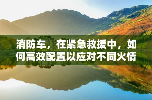 消防车，在紧急救援中，如何高效配置以应对不同火情？