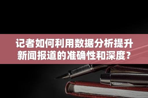 记者如何利用数据分析提升新闻报道的准确性和深度？
