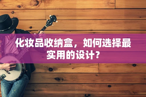 化妆品收纳盒，如何选择最实用的设计？