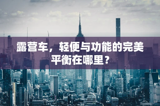 露营车，轻便与功能的完美平衡在哪里？