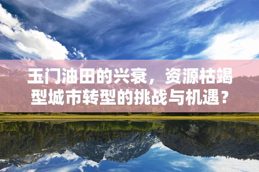 玉门油田的兴衰，资源枯竭型城市转型的挑战与机遇？