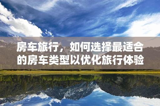 房车旅行，如何选择最适合的房车类型以优化旅行体验？