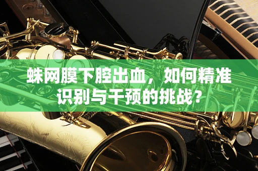 蛛网膜下腔出血，如何精准识别与干预的挑战？