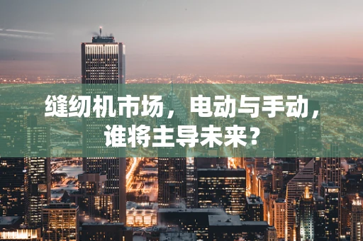 缝纫机市场，电动与手动，谁将主导未来？