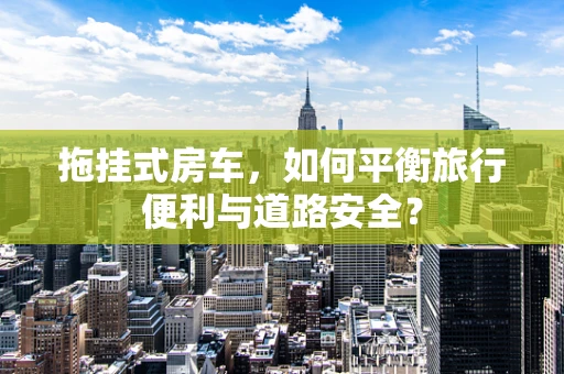 拖挂式房车，如何平衡旅行便利与道路安全？