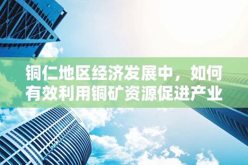 铜仁地区经济发展中，如何有效利用铜矿资源促进产业升级？