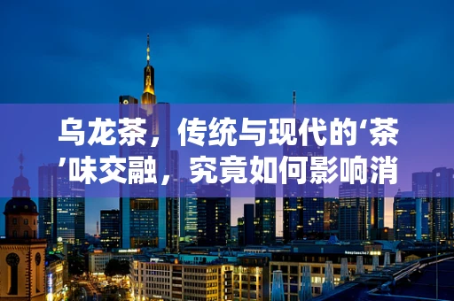 乌龙茶，传统与现代的‘茶’味交融，究竟如何影响消费者选择？