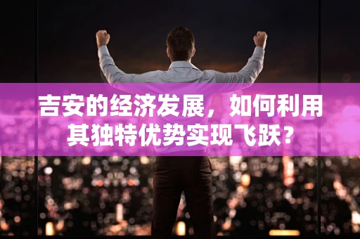 吉安的经济发展，如何利用其独特优势实现飞跃？