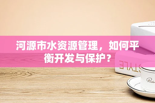 河源市水资源管理，如何平衡开发与保护？