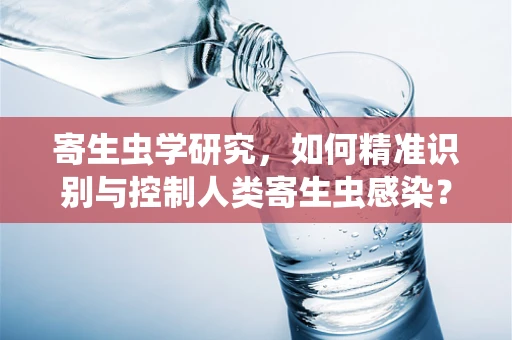 寄生虫学研究，如何精准识别与控制人类寄生虫感染？