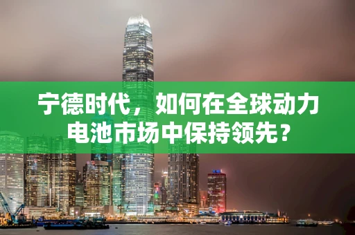 宁德时代，如何在全球动力电池市场中保持领先？