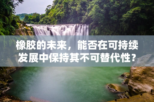 橡胶的未来，能否在可持续发展中保持其不可替代性？