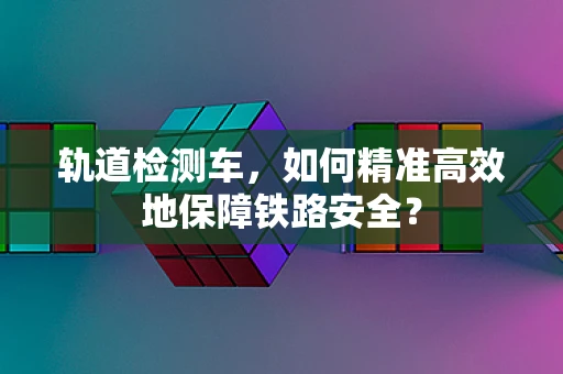 轨道检测车，如何精准高效地保障铁路安全？