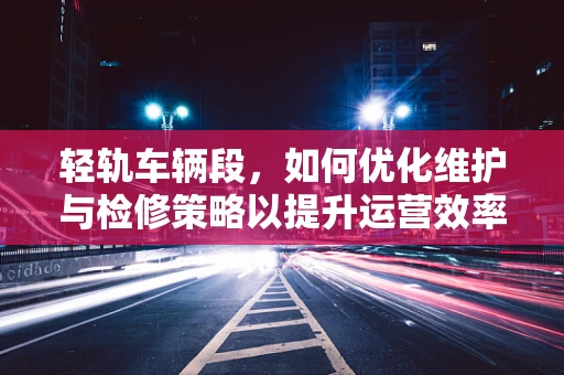轻轨车辆段，如何优化维护与检修策略以提升运营效率？