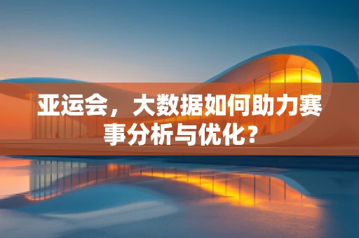 亚运会，大数据如何助力赛事分析与优化？