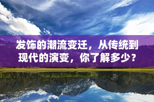发饰的潮流变迁，从传统到现代的演变，你了解多少？