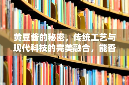 黄豆酱的秘密，传统工艺与现代科技的完美融合，能否提升其营养价值与口感？