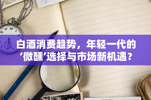 白酒消费趋势，年轻一代的‘微醺’选择与市场新机遇？