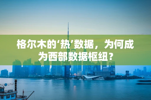 格尔木的‘热’数据，为何成为西部数据枢纽？