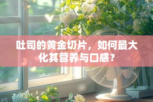 吐司的黄金切片，如何最大化其营养与口感？