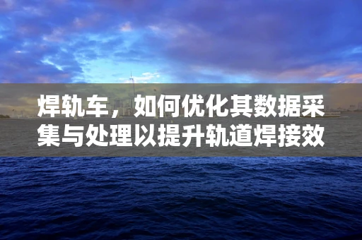 焊轨车，如何优化其数据采集与处理以提升轨道焊接效率？