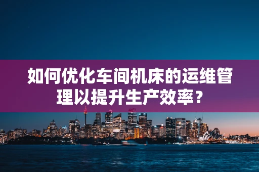 如何优化车间机床的运维管理以提升生产效率？