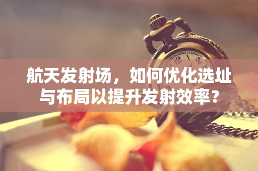 航天发射场，如何优化选址与布局以提升发射效率？