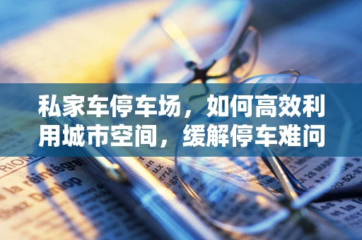 私家车停车场，如何高效利用城市空间，缓解停车难问题？