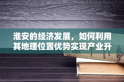 淮安的经济发展，如何利用其地理位置优势实现产业升级？