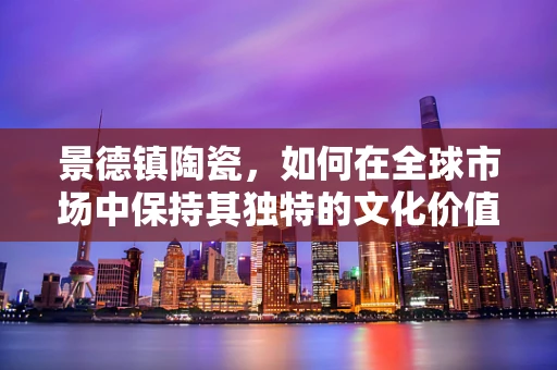 景德镇陶瓷，如何在全球市场中保持其独特的文化价值与竞争力？