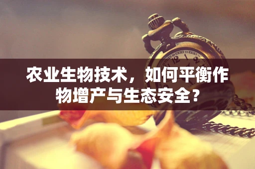 农业生物技术，如何平衡作物增产与生态安全？