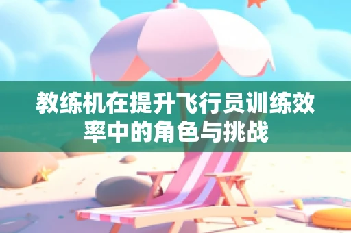 教练机在提升飞行员训练效率中的角色与挑战
